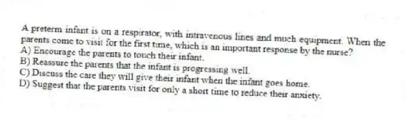 A preterm infant is on a respirator, with intravenous lines and much equipment. When the parents come to visit for the first time, which is an important response by the nurse?
A) Encourage the parents to touch their infant.
B) Reassure the parents that the infant is progressing well.
C) Discuss the care they will give their infant when the infant goes home.
D) Suggest that the parents visit for only a short time to reduce their anxiety.