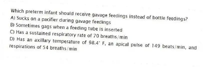 Which preterm infant should receive gavage feedings instead of bottle feedings?
A) Sucks on a pacifier during gavage feedings
B) Sometimes gags when a feeding tube is inserted
C) Has a sustained respiratory rate of 70 breaths/min
D) Has an axillary temperature of 98.4° F, an apical pulse of 149 beats/min, and respirations of 54 breaths/min