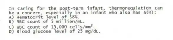 In caring for the post-term infant, thermoregulation can be a concern, especially in an infant who also has a(n):
A) Hematocrit level of 58%.
B) RBC count of 5 million/mL.
C) WBC count of 15,000 cells/mm 3 .
D) Blood glucose level of 25 mg/dL.
