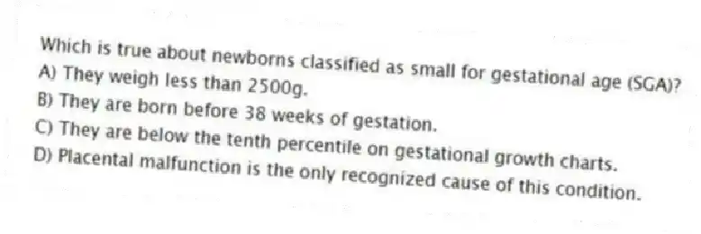 Which is true about newborns classified as small for gestational age (SGA)?
A) They weigh less than 2500g.
B) They are born before 38 weeks of gestation.
C) They are below the tenth percentile on gestational growth charts.
D) Placental malfunction is the only recognized cause of this condition.