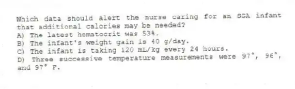 Which data should alert the nurse caring for an SGA infant that additional calories may be needed?
A) The latest hematocrit was 53%.
B) The infant's weight gain is 40 g/day.
C) The infant is taking 120 mL/kg every 24 hours.
D) Three successive temperature measurements were 97°, 96°, and 97° F.