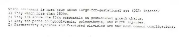 Which statement is most true about large-for-gestational age (LGA) infants?
A) They weigh more than 3500g.
B) They are above the 80th percentile on gestational growth charts.
C) They are prone to hypoglycemia, polycythemia, and birth injuries.
D) Postmaturity syndrome and fractured clavicles are the most common complications.