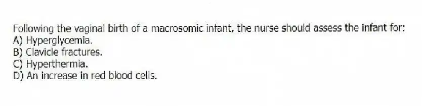 Following the vaginal birth of a macrosomic infant, the nurse should assess the infant for:
A) Hyperglycemia.
B) Clavicle fractures.
C) Hyperthermia.
D) An increase in red blood cells.