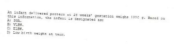 An infant delivered preterm at 28 weeks' gestation weighs 1200 g. Based on this information, the infant is designated as:
A) SGA.
B) VLBW.
C) ELBW.
D) Low birth weight at term.
