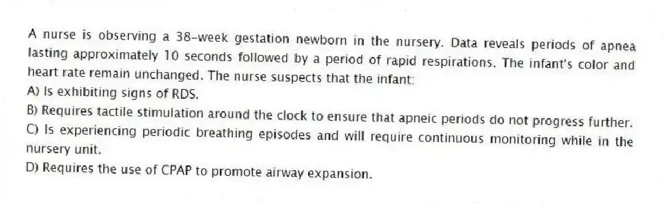 A nurse is observing a 38-week gestation newborn in the nursery. Data reveals periods of apnea lasting approximately 10 seconds followed by a period of rapid respirations. The infant's color and heart rate remain unchanged. The nurse suspects that the infant:
A) Is exhibiting signs of RDS.
B) Requires tactile stimulation around the clock to ensure that apneic periods do not progress further.
C) Is experiencing periodic breathing episodes and will require continuous monitoring while in the nursery unit.
D) Requires the use of CPAP to promote airway expansion.