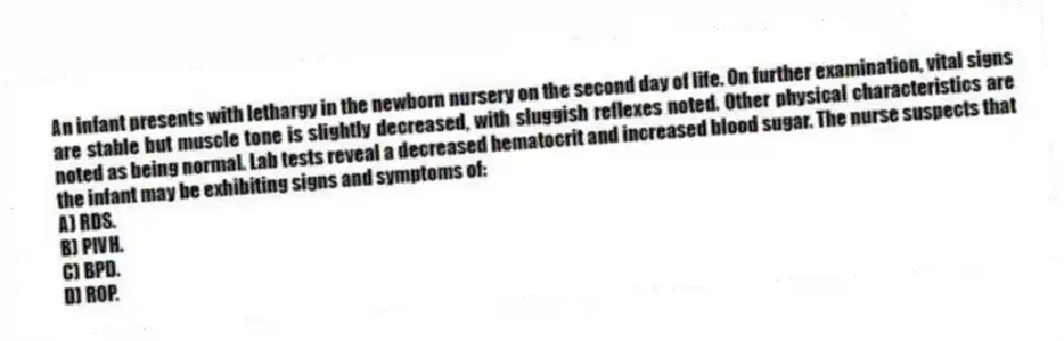 An infant presents with lethargy in the newborn nursery on the second day of life. On further examination, vital signs are stable but muscle tone is slightly decreased, with sluggish reflexes noted. Other physical characteristics are noted as being normal. Lab tests reveal a decreased hematocrit and increased blood sugar. The nurse suspects that the infant may be exhibiting signs and symptoms of:
A) RDS.
B) PIVH.
C) BPD.
D) ROP.
