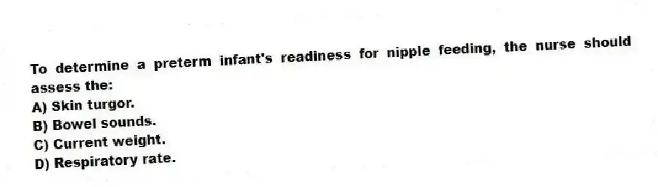 To determine a preterm infant's readiness for nipple feeding, the nurse should assess the:
A) Skin turgor.
B) Bowel sounds.
C) Current weight.
D) Respiratory rate.