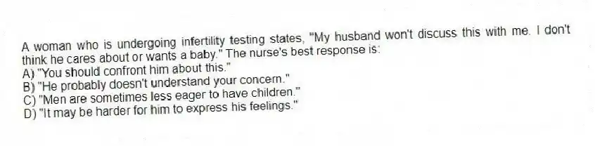 A woman who is undergoing infertility testing states, "My husband won't discuss this with me. I don't think he cares about or wants a baby." The nurse's best response is:
A) "You should confront him about this."
B) "He probably doesn't understand your concern."
C) "Men are sometimes less eager to have children."
D) "It may be harder for him to express his feelings."