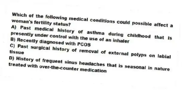 Which of the following medical conditions could possible affect a woman's fertility status?
A) Past medical history of asthma during childhood that is presently under control with the use of an inhaler
B) Recently diagnosed with PCOS
C) Past surgical history of removal of external polyps on labial tissue
D) History of frequent sinus headaches that is seasonal in nature treated with over-the-counter medication