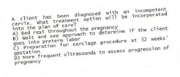 A client has been diagnosed with an incompetent cervix. What treatment option will be incorporated into the plan of care?
A) Bed rest throughout the pregnancy
B) Wait and see approach to determine if the client goes into preterm labor
C) Preparation for cerclage procedure at 32 weeks' gestation
D) More frequent ultrasounds to assess progression of pregnancy