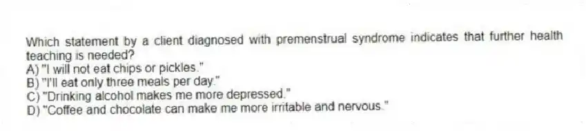 Which statement by a client diagnosed with premenstrual syndrome indicates that further health teaching is needed?
A) "I will not eat chips or pickles."
B) "I'll eat only three meals per day."
C) "Drinking alcohol makes me more depressed."
D) "Coffee and chocolate can make me more irritable and nervous."