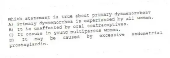 Which statement is true about primary dysmenorrhea?
A) Primary dysmenorrhea is experienced by all women.
B) It is unaffected by oral contraceptives.
C) It occurs in young multiparous women.
D) It may be caused by excessive endometrial prostaglandin.