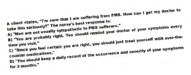 A client states, "I'm sure that I am suffering from PMS. How can I get my doctor to take this seriously?" The nurse's best response is:
A) "Men are not usually sympathetic to PMS sufferers."
B) "You are probably right. You should remind your doctor of your symptoms every time you visit."
C) "Since you feel certain you are right, you should just treat yourself with over-the-counter medications."
D) "You should keep a daily record of the occurrence and severity of your symptoms for 3 months."