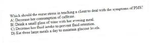 Which should the nurse stress in teaching a client to deal with the symptoms of PMS?
A) Decrease her consumption of caffeine.
B) Drink a small glass of wine with her evening meal.
C) Decrease her fluid intake to prevent fluid retention.
D) Eat three large meals a day to maintain glucose levels.