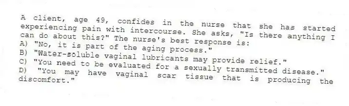 A client, age 49, confides in the nurse that she has started experiencing pain with intercourse. She asks, "Is there anything I can do about this?" The nurse's best response is:
A) "No, it is part of the aging process."
B) "Water-soluble vaginal lubricants may provide relief."
C) "You need to be evaluated for a sexually transmitted disease."
D) "You may have vaginal scar tissue that is producing the discomfort."