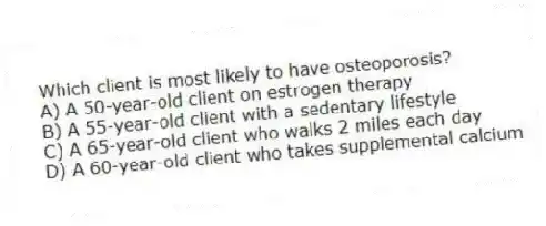 Which client is most likely to have osteoporosis?
A) A 50-year-old client on estrogen therapy
B) A 55-year-old client with a sedentary lifestyle
C) A 65-year-old client who walks 2 miles each day
D) A 60-year-old client who takes supplemental calcium