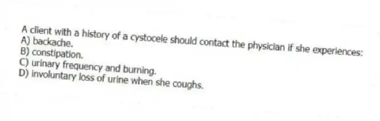 A client with a history of a cystocele should contact the physician if she experiences:
A) backache.
B) constipation.
C) urinary frequency and burning.
D) involuntary loss of urine when she coughs.