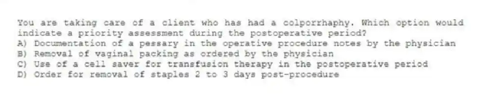 You are taking care of a client who has had a colporrhaphy. Which option would indicate a priority assessment during the postoperative period?
A) Documentation of a pessary in the operative procedure notes by the physician
B) Removal of vaginal packing as ordered by the physician
C) Use of a cell saver for transfusion therapy in the postoperative period
D) Order for removal of staples 2 to 3 days post-procedure