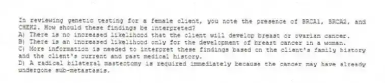 In reviewing genetic testing for a female client, you note the presence of BRCA1, BRCA2, and CHEK2. How should these findings be interpreted?
A) There is no increased likelihood that the client will develop breast or ovarian cancer.
B) There is an increased likelihood only for the development of breast cancer in a woman.
C) More information is needed to interpret these findings based on the client's family history and the client's current and past medical history.
D) A radical bilateral mastectomy is required immediately because the cancer may have already undergone sub-metastasis.