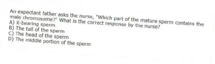 An expectant father asks the nurse, "Which part of the mature sperm contains the male chromosome?" What is the correct response by the nurse?
A) X-bearing sperm
B) The tail of the sperm
C) The head of the sperm
D) The middle portion of the sperm