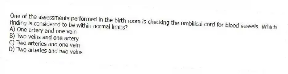 One of the assessments performed in the birth room is checking the umbilical cord for blood vessels. Which finding is considered to be within normal limits?
A) One artery and one vein
B) Two veins and one artery
C) Two arteries and one vein
D) Two arteries and two veins