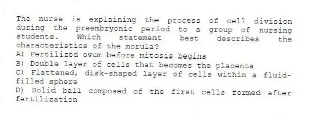The nurse is explaining the process of cell division during the preembryonic period to a group of nursing students. Which statement best describes the characteristics of the morula?
A) Fertilized ovum before mitosis begins
B) Double layer of cells that becomes the placenta
C) Flattened, disk-shaped layer of cells within a fluid-filled sphere
D) Solid ball composed of the first cells formed after fertilization