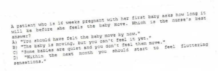 A patient who is 16 weeks pregnant with her first baby asks how long it will be before she feels the baby move. Which is the nurse's best answer?
A) "You should have felt the baby move by now."
B) "The baby is moving, but you can't feel it yet."
C) "Some babies are quiet and you don't feel them move."
D) "Within the next month you should start to feel fluttering sensations."