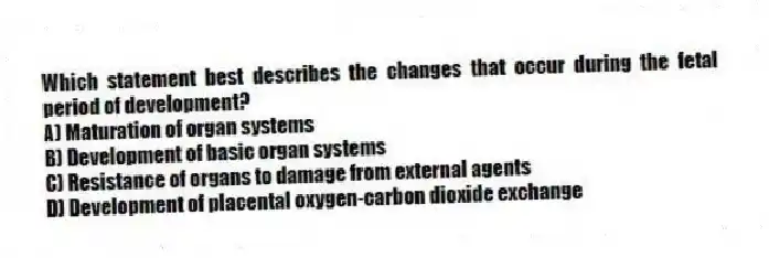 Which statement best describes the changes that occur during the fetal period of development?
A) Maturation of organ systems
B) Development of basic organ systems
C) Resistance of organs to damage from external agents
D) Development of placental oxygen-carbon dioxide exchange