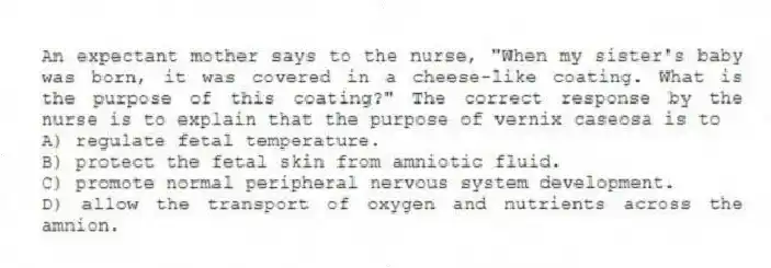 An expectant mother says to the nurse, "When my sister's baby was born, it was covered in a cheese-like coating. What is the purpose of this coating?" The correct response by the nurse is to explain that the purpose of vernix caseosa is to
A) regulate fetal temperature.
B) protect the fetal skin from amniotic fluid.
C) promote normal peripheral nervous system development.
D) allow the transport of oxygen and nutrients across the amnion.