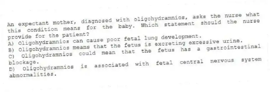 An expectant mother, diagnosed with oligohydramnios, asks the nurse what this condition means for the baby. Which statement should the nurse provide for the patient?
A) Oligohydramnios can cause poor fetal lung development.
B) Oligohydramnios means that the fetus is excreting excessive urine.
C) Oligohydramnios could mean that the fetus has a gastrointestinal blockage.
D) Oligohydramnios is associated with fetal central nervous system abnormalities.