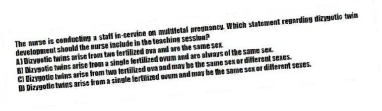The nurse is conducting a staff in-service on multifetal pregnancy. Which statement regarding dizygotic twin development should the nurse include in the teaching session?
A) Dizygotic twins arise from two fertilized ova and are the same sex.
B) Dizygotic twins arise from a single fertilized ovum and are always of the same sex.
C) Dizygotic twins arise from two fertilized ova and may be the same sex or different sexes.
D) Dizygotic twins arise from a single fertilized ovum and may be the same sex or different sexes.