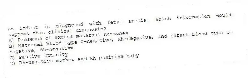An infant is diagnosed with fetal anemia. Which information would support this clinical diagnosis?
A) Presence of excess maternal hormones
B) Maternal blood type O-negative, Rh-negative, and infant blood type O-negative, Rh-negative
C) Passive immunity
D) Rh-negative mother and Rh-positive baby