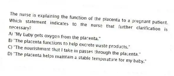 The nurse is explaining the function of the placenta to a pregnant patient. Which statement indicates to the nurse that further clarification is necessary?
A) "My baby gets oxygen from the placenta."
B) "The placenta functions to help excrete waste products."
C) "The nourishment that I take in passes through the placenta."
D) "The placenta helps maintain a stable temperature for my baby."