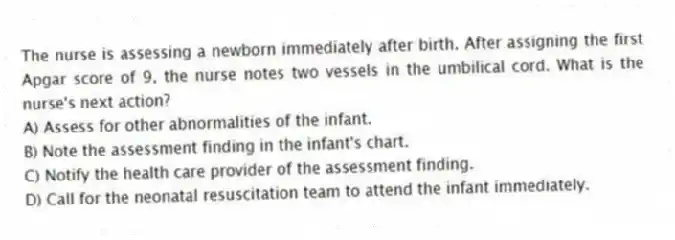 The nurse is assessing a newborn immediately after birth. After assigning the first Apgar score of 9, the nurse notes two vessels in the umbilical cord. What is the nurse's next action?
A) Assess for other abnormalities of the infant.
B) Note the assessment finding in the infant's chart.
C) Notify the health care provider of the assessment finding.
D) Call for the neonatal resuscitation team to attend the infant immediately.