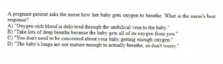 A pregnant patient asks the nurse how her baby gets oxygen to breathe. What is the nurse's best response?
A) "Oxygen-rich blood is delivered through the umbilical vein to the baby."
B) "Take lots of deep breaths because the baby gets all of its oxygen from you."
C) "You don't need to be concerned about your baby getting enough oxygen."
D) "The baby's lungs are not mature enough to actually breathe, so don't worry."