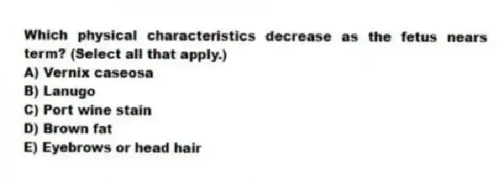 Which physical characteristics decrease as the fetus nears term? (Select all that apply.)
A) Vernix caseosa
B) Lanugo
C) Port wine stain
D) Brown fat
E) Eyebrows or head hair