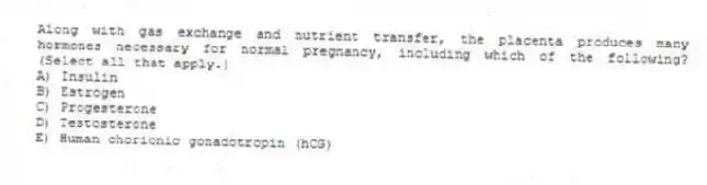 Along with gas exchange and nutrient transfer, the placenta produces many hormones necessary for normal pregnancy, including which of the following? (Select all that apply.)
A) Insulin
B) Estrogen
C) Progesterone
D) Testosterone
E) Human chorionic gonadotropin (hCG)