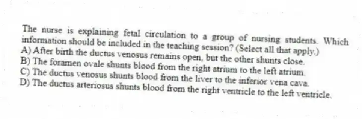 The nurse is explaining fetal circulation to a group of nursing students. Which information should be included in the teaching session? (Select all that apply.)
A) After birth the ductus venosus remains open, but the other shunts close.
B) The foramen ovale shunts blood from the right atrium to the left atrium.
C) The ductus venosus shunts blood from the liver to the inferior vena cava.
D) The ductus arteriosus shunts blood from the right ventricle to the left ventricle.