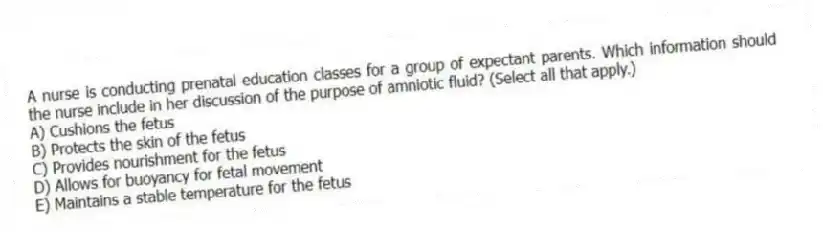 A nurse is conducting prenatal education classes for a group of expectant parents. Which information should the nurse include in her discussion of the purpose of amniotic fluid? (Select all that apply.)
A) Cushions the fetus
B) Protects the skin of the fetus
C) Provides nourishment for the fetus
D) Allows for buoyancy for fetal movement
E) Maintains a stable temperature for the fetus
