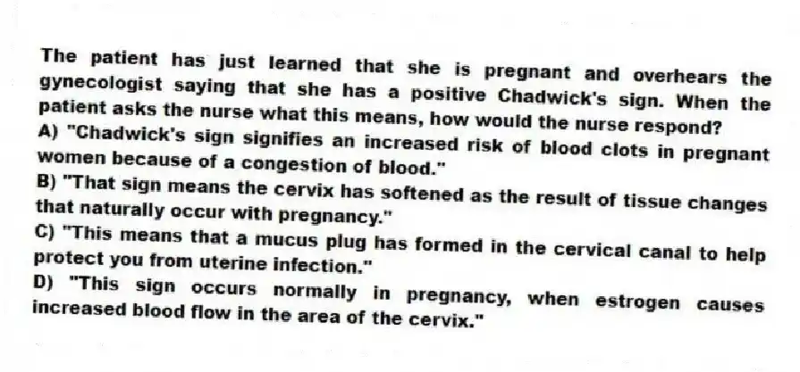 The patient has just learned that she is pregnant and overhears the gynecologist saying that she has a positive Chadwick's sign. When the patient asks the nurse what this means, how would the nurse respond?
A) "Chadwick's sign signifies an increased risk of blood clots in pregnant women because of a congestion of blood."
B) "That sign means the cervix has softened as the result of tissue changes that naturally occur with pregnancy."
C) "This means that a mucus plug has formed in the cervical canal to help protect you from uterine infection."
D) "This sign occurs normally in pregnancy, when estrogen causes increased blood flow in the area of the cervix."