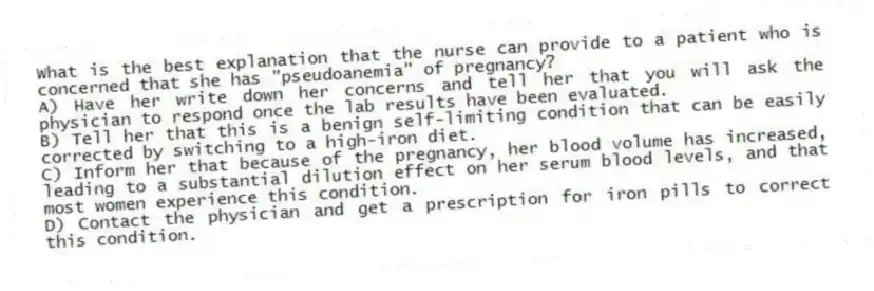 What is the best explanation that the nurse can provide to a patient who is concerned that she has "pseudoanemia" of pregnancy?
A) Have her write down her concerns and tell her that you will ask the physician to respond once the lab results have been evaluated.
B) Tell her that this is a benign self-limiting condition that can be easily corrected by switching to a high-iron diet.
C) Inform her that because of the pregnancy, her blood volume has increased, leading to a substantial dilution effect on her serum blood levels, and that most women experience this condition.
D) Contact the physician and get a prescription for iron pills to correct this condition.