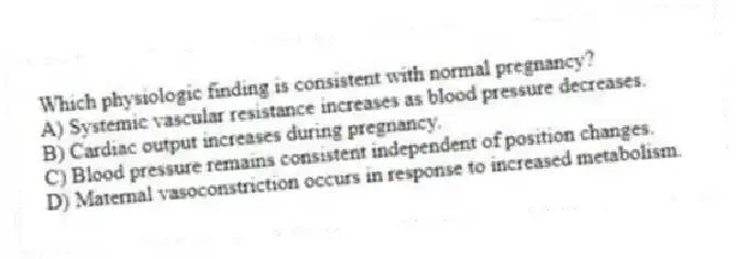 Which physiologic finding is consistent with normal pregnancy?
A) Systemic vascular resistance increases as blood pressure decreases.
B) Cardiac output increases during pregnancy.
C) Blood pressure remains consistent independent of position changes.
D) Maternal vasoconstriction occurs in response to increased metabolism.