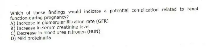 Which of these findings would indicate a potential complication related to renal function during pregnancy?
A) Increase in glomerular filtration rate (GFR)
B) Increase in serum creatinine level
C) Decrease in blood urea nitrogen (BUN)
D) Mild proteinuria