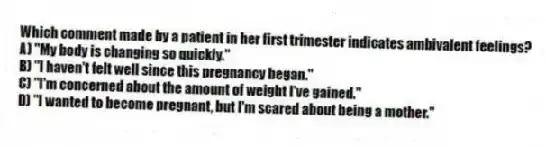 Which comment made by a patient in her first trimester indicates ambivalent feelings?
A) "My body is changing so quickly."
B) "I haven't felt well since this pregnancy began."
C) "I'm concerned about the amount of weight I've gained."
D) "I wanted to become pregnant, but I'm scared about being a mother."