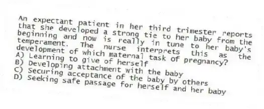 An expectant patient in her third trimester reports that she developed a strong tie to her baby from the beginning and now is really in tune to her baby's temperament. The nurse interprets this as the development of which maternal task of pregnancy?
A) Learning to give of herself
B) Developing attachment with the baby
C) Securing acceptance of the baby by others
D) Seeking safe passage for herself and her baby