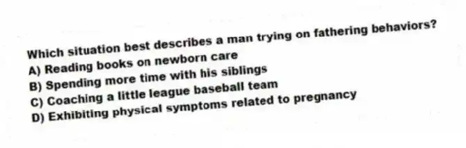 Which situation best describes a man trying on fathering behaviors?
A) Reading books on newborn care
B) Spending more time with his siblings
C) Coaching a little league baseball team
D) Exhibiting physical symptoms related to pregnancy