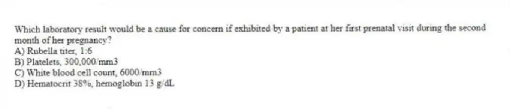 Which laboratory result would be a cause for concern if exhibited by a patient at her first prenatal visit during the second month of her pregnancy?
A) Rubella titer, 1:6
B) Platelets, 300,000/mm3
C) White blood cell count, 6000/mm3
D) Hematocrit 38%, hemoglobin 13 g/dL