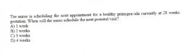 The nurse is scheduling the next appointment for a healthy primigravida currently at 28 weeks gestation. When will the nurse schedule the next prenatal visit?
A) 1 week
B) 2 weeks
C) 3 weeks
D) 4 weeks