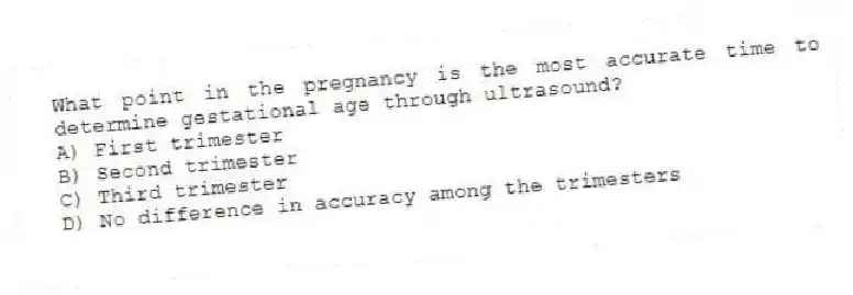 What point in the pregnancy is the most accurate time to determine gestational age through ultrasound?
A) First trimester
B) Second trimester
C) Third trimester
D) No difference in accuracy among the trimesters