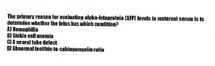 The primary reason for evaluating alpha-fetoprotein (AFP) levels in maternal serum is to determine whether the fetus has which condition?
A) Hemophilia
B) Sickle cell anemia
C) A neural tube defect
D) Abnormal lecithin-to-sphingomyelin ratio